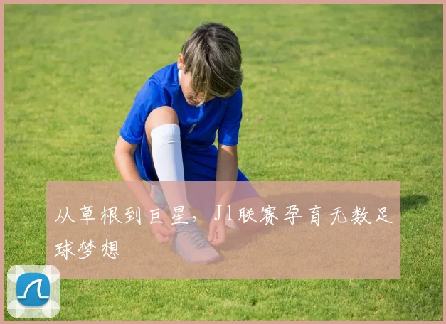 从草根到巨星，J1联赛孕育无数足球梦想