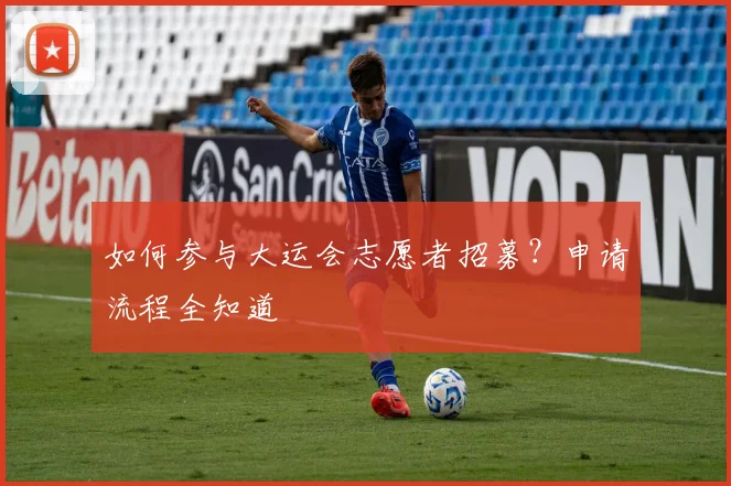 如何参与大运会志愿者招募？申请流程全知道