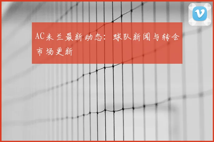 AC米兰最新动态：球队新闻与转会市场更新