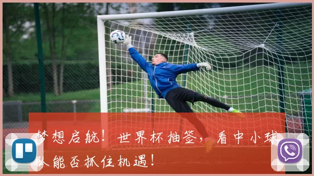 梦想启航！世界杯抽签，看中小球队能否抓住机遇！