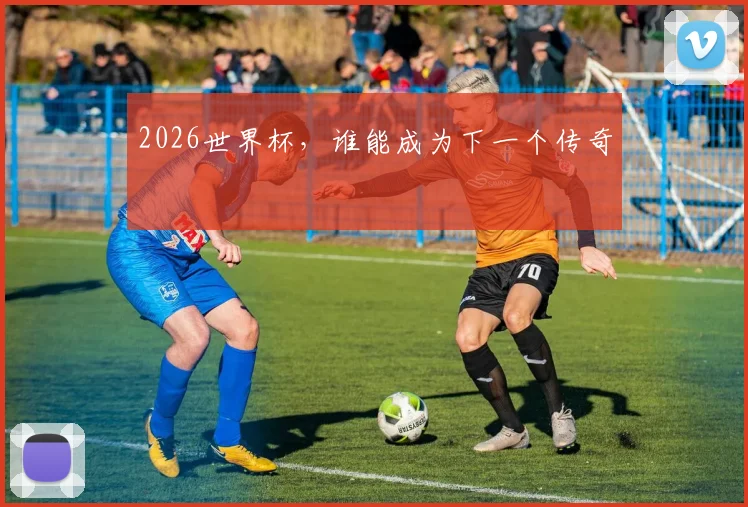 2026世界杯，谁能成为下一个传奇