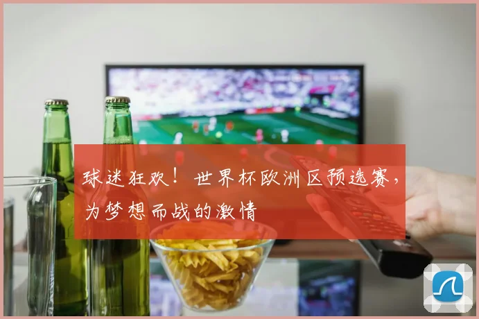 球迷狂欢！世界杯欧洲区预选赛，为梦想而战的激情