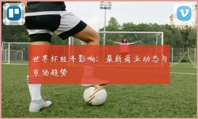 世界杯经济影响:最新商业动态与市场趋势